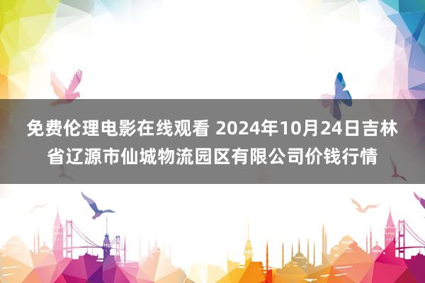 免费伦理电影在线观看 2024年10月24日吉林省辽源市仙城物流园区有限公司价钱行情