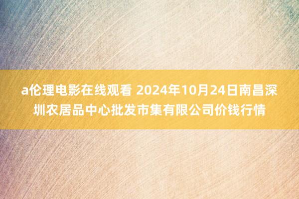 a伦理电影在线观看 2024年10月24日南昌深圳农居品中心批发市集有限公司价钱行情