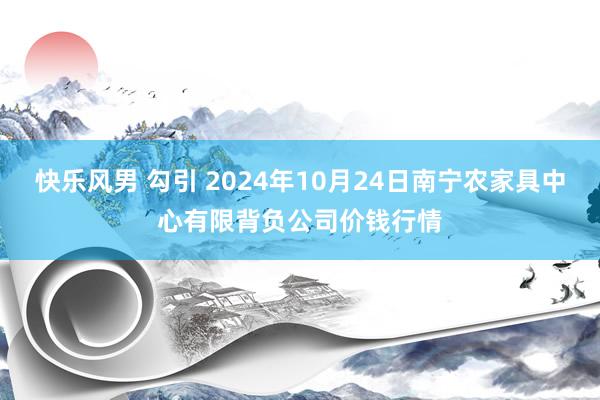 快乐风男 勾引 2024年10月24日南宁农家具中心有限背负公司价钱行情