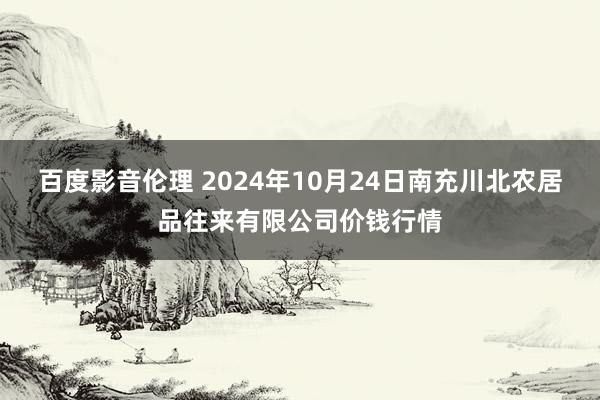 百度影音伦理 2024年10月24日南充川北农居品往来有限公司价钱行情