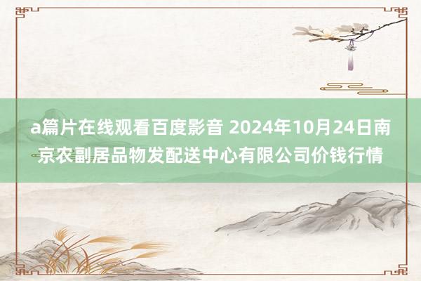 a篇片在线观看百度影音 2024年10月24日南京农副居品物发配送中心有限公司价钱行情