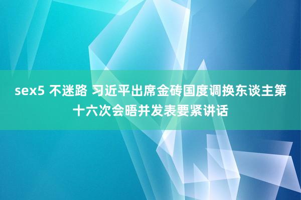 sex5 不迷路 习近平出席金砖国度调换东谈主第十六次会晤并发表要紧讲话