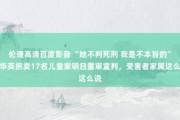 伦理高清百度影音 “她不判死刑 我是不本旨的”余华英拐卖17名儿童案明日重审宣判，受害者家属这么说