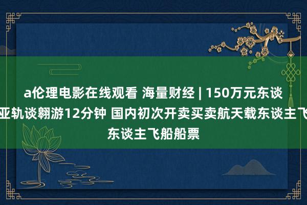 a伦理电影在线观看 海量财经 | 150万元东谈主民币亚轨谈翱游12分钟 国内初次开卖买卖航天载东谈主飞船船票