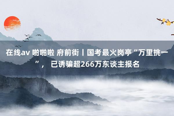 在线av 啪啪啦 府前街丨国考最火岗亭“万里挑一”， 已诱骗超266万东谈主报名