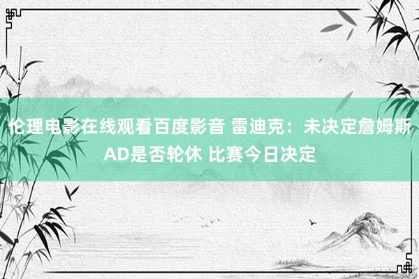 伦理电影在线观看百度影音 雷迪克：未决定詹姆斯AD是否轮休 比赛今日决定