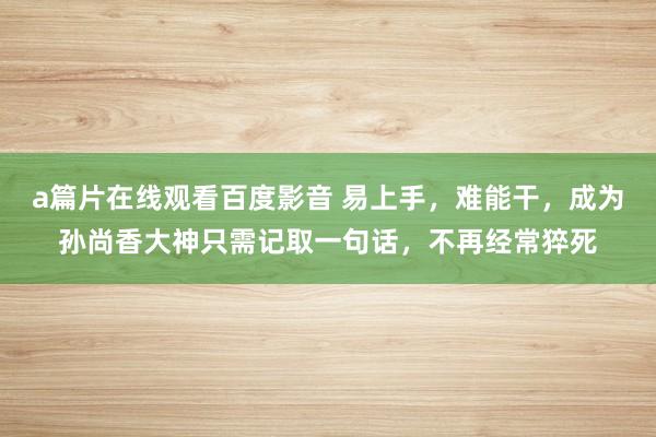 a篇片在线观看百度影音 易上手，难能干，成为孙尚香大神只需记取一句话，不再经常猝死