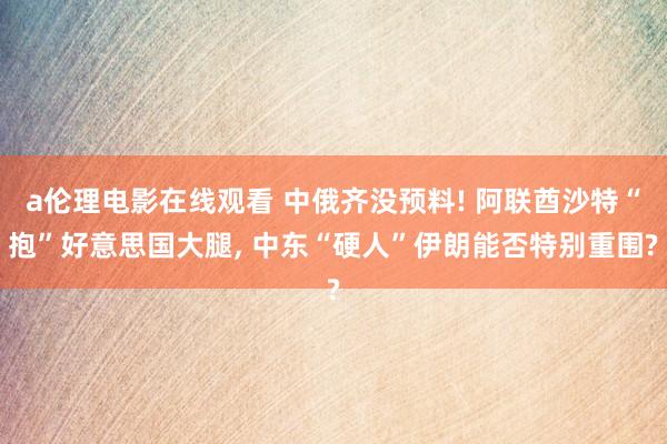 a伦理电影在线观看 中俄齐没预料! 阿联酋沙特“抱”好意思国大腿, 中东“硬人”伊朗能否特别重围?