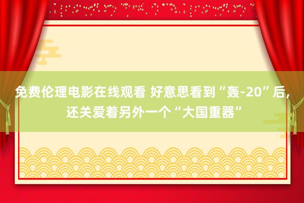 免费伦理电影在线观看 好意思看到“轰-20”后, 还关爱着另外一个“大国重器”