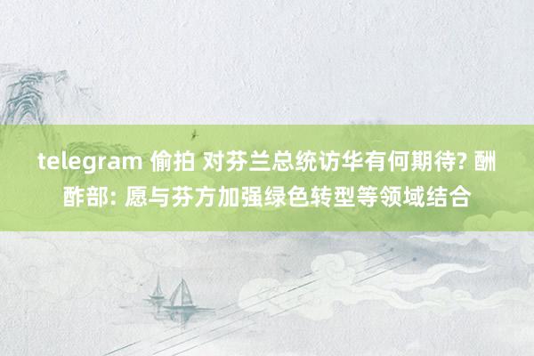 telegram 偷拍 对芬兰总统访华有何期待? 酬酢部: 愿与芬方加强绿色转型等领域结合