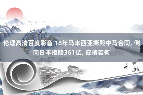 伦理高清百度影音 18年马来西亚撕毁中马合同, 倒向日本拒赔361亿, 戒指若何