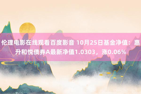 伦理电影在线观看百度影音 10月25日基金净值：惠升和悦债券A最新净值1.0303，涨0.06%