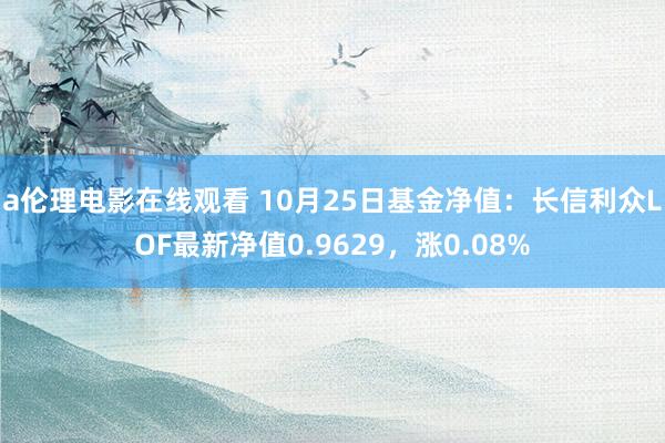 a伦理电影在线观看 10月25日基金净值：长信利众LOF最新净值0.9629，涨0.08%