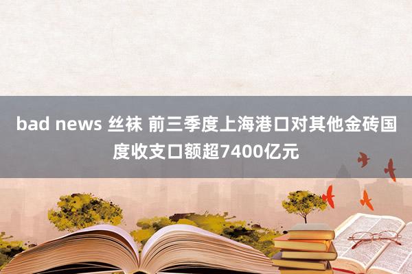 bad news 丝袜 前三季度上海港口对其他金砖国度收支口额超7400亿元