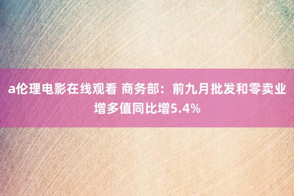 a伦理电影在线观看 商务部：前九月批发和零卖业增多值同比增5.4%