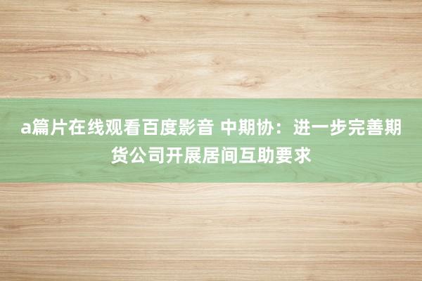 a篇片在线观看百度影音 中期协：进一步完善期货公司开展居间互助要求