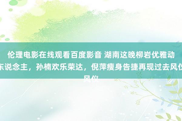 伦理电影在线观看百度影音 湖南这晚柳岩优雅动东说念主，孙楠欢乐荣达，倪萍瘦身告捷再现过去风仪