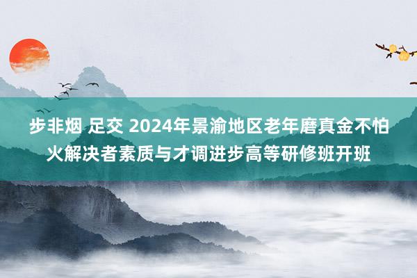 步非烟 足交 2024年景渝地区老年磨真金不怕火解决者素质与才调进步高等研修班开班