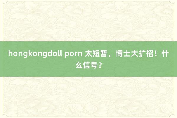 hongkongdoll porn 太短暂，博士大扩招！什么信号？