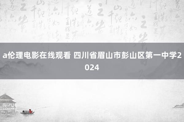 a伦理电影在线观看 四川省眉山市彭山区第一中学2024