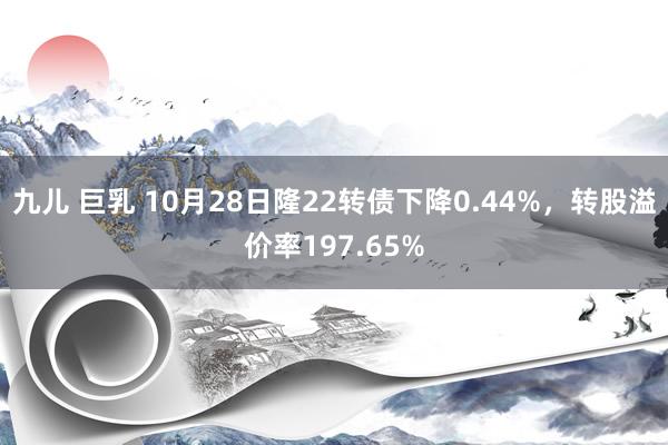 九儿 巨乳 10月28日隆22转债下降0.44%，转股溢价率197.65%