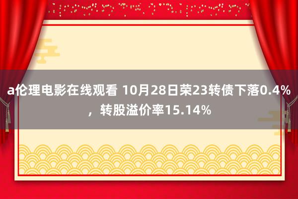 a伦理电影在线观看 10月28日荣23转债下落0.4%，转股溢价率15.14%