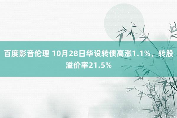 百度影音伦理 10月28日华设转债高涨1.1%，转股溢价率21.5%