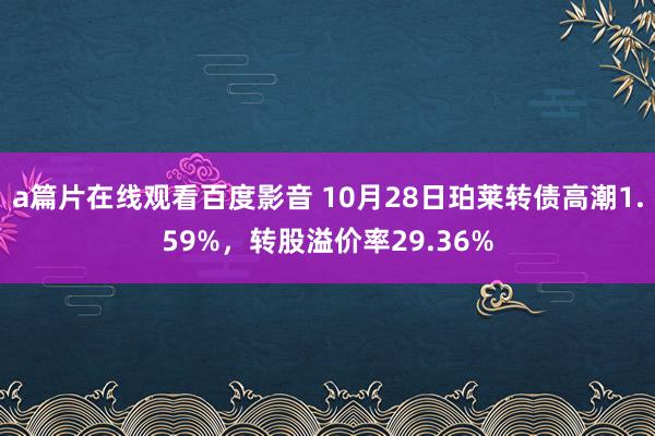 a篇片在线观看百度影音 10月28日珀莱转债高潮1.59%，转股溢价率29.36%