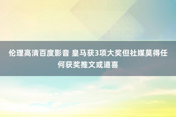 伦理高清百度影音 皇马获3项大奖但社媒莫得任何获奖推文或道喜