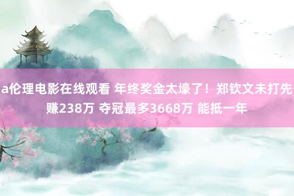 a伦理电影在线观看 年终奖金太壕了！郑钦文未打先赚238万 夺冠最多3668万 能抵一年