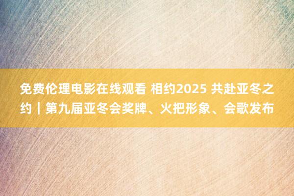 免费伦理电影在线观看 相约2025 共赴亚冬之约｜第九届亚冬会奖牌、火把形象、会歌发布