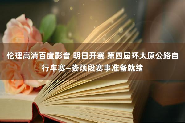 伦理高清百度影音 明日开赛 第四届环太原公路自行车赛—娄烦段赛事准备就绪