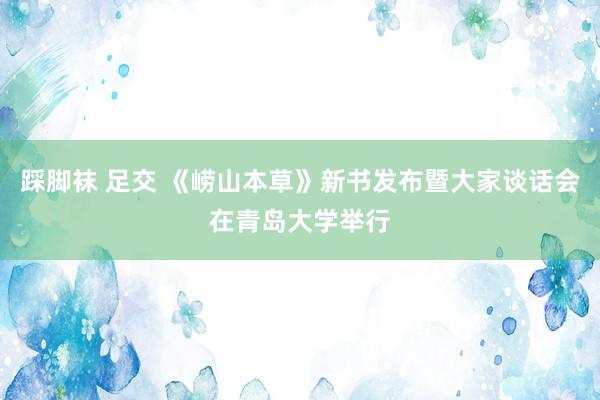 踩脚袜 足交 《崂山本草》新书发布暨大家谈话会在青岛大学举行