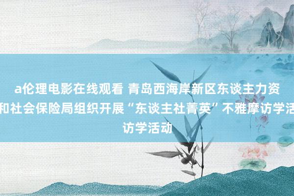 a伦理电影在线观看 青岛西海岸新区东谈主力资源和社会保险局组织开展“东谈主社菁英”不雅摩访学活动