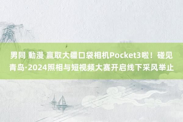 男同 動漫 赢取大疆口袋相机Pocket3啦！碰见青岛·2024照相与短视频大赛开启线下采风举止