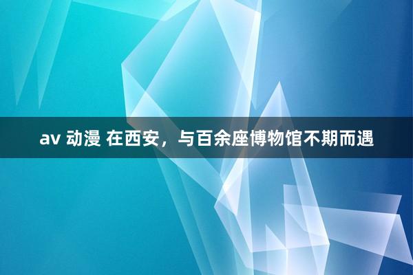 av 动漫 在西安，与百余座博物馆不期而遇