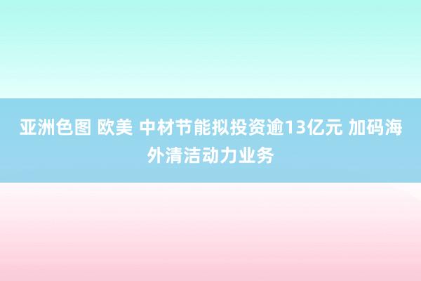 亚洲色图 欧美 中材节能拟投资逾13亿元 加码海外清洁动力业务