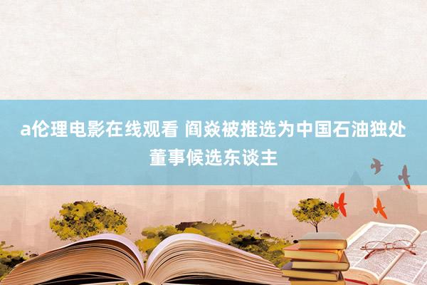 a伦理电影在线观看 阎焱被推选为中国石油独处董事候选东谈主