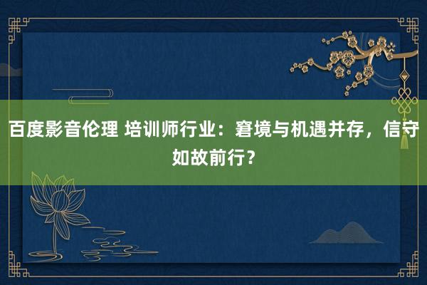 百度影音伦理 培训师行业：窘境与机遇并存，信守如故前行？