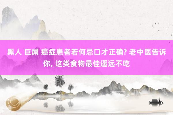 黑人 巨屌 癌症患者若何忌口才正确? 老中医告诉你, 这类食物最佳遥远不吃