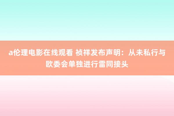 a伦理电影在线观看 祯祥发布声明：从未私行与欧委会单独进行雷同接头