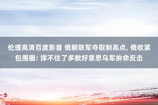 伦理高清百度影音 俄朝联军夺取制高点， 俄收紧包围圈: 撑不住了多数好意思乌军拚命反击