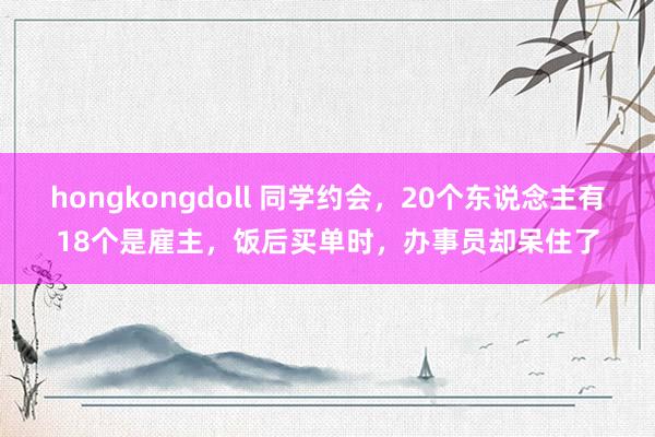 hongkongdoll 同学约会，20个东说念主有18个是雇主，饭后买单时，办事员却呆住了