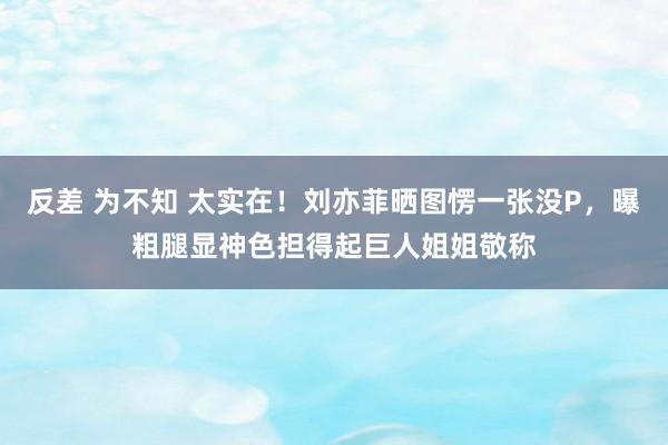 反差 为不知 太实在！刘亦菲晒图愣一张没P，曝粗腿显神色担得起巨人姐姐敬称