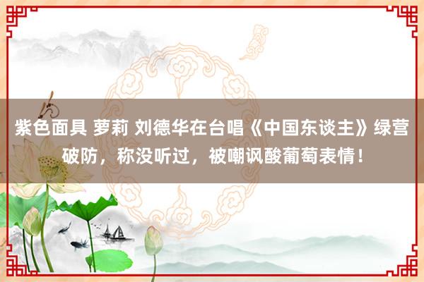 紫色面具 萝莉 刘德华在台唱《中国东谈主》绿营破防，称没听过，被嘲讽酸葡萄表情！