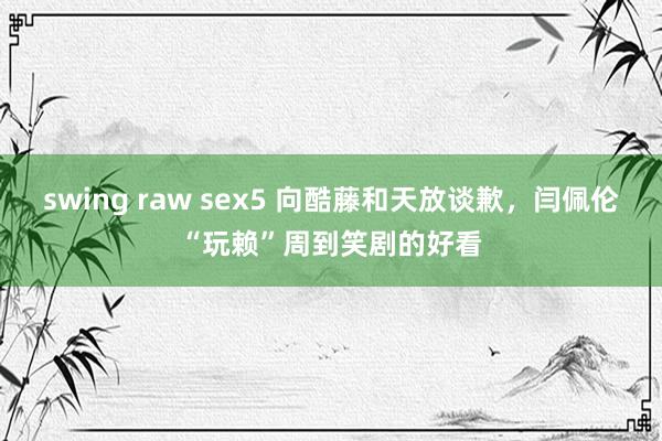 swing raw sex5 向酷藤和天放谈歉，闫佩伦“玩赖”周到笑剧的好看