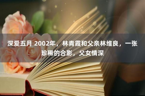 深爱五月 2002年，林青霞和父亲林维良，一张珍稀的合影，父女情深