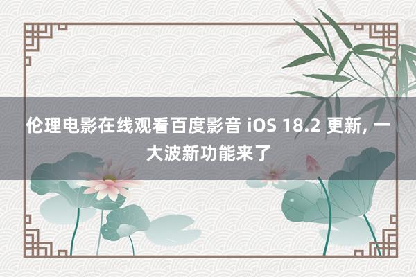 伦理电影在线观看百度影音 iOS 18.2 更新, 一大波新功能来了