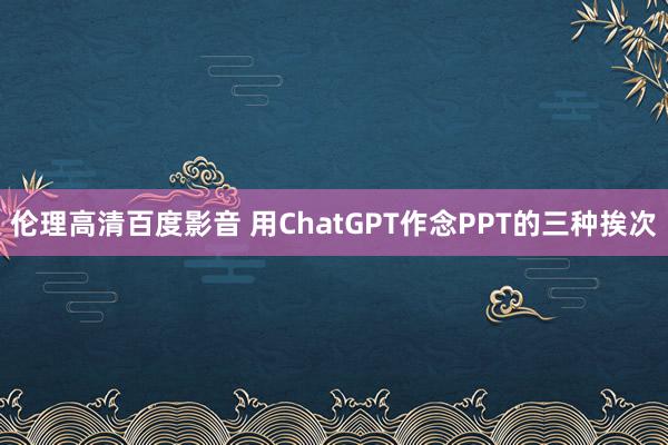 伦理高清百度影音 用ChatGPT作念PPT的三种挨次