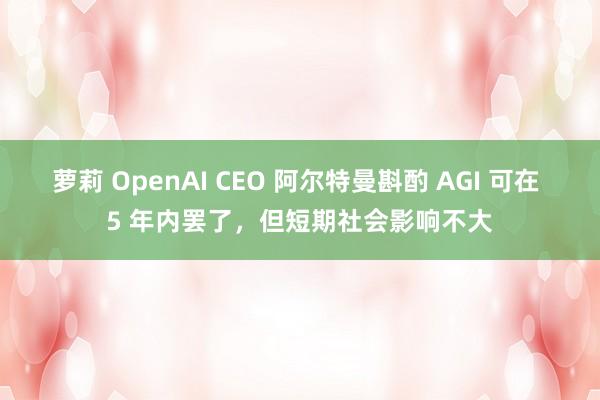 萝莉 OpenAI CEO 阿尔特曼斟酌 AGI 可在 5 年内罢了，但短期社会影响不大